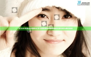 久久AV无码AV高潮AV不卡助你解锁福利视频的无限乐趣与精彩体验