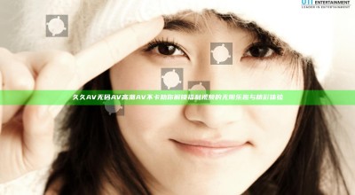 久久AV无码AV高潮AV不卡助你解锁福利视频的无限乐趣与精彩体验