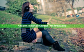 天美麻花视频大全精彩内容推荐及观看指南，轻松获取最新资源分享