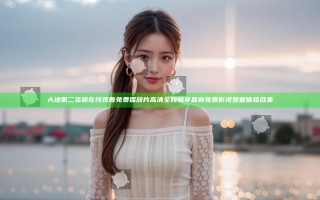 大地第二资源在线观看免费播放片高清全网畅享 最新免费影视观看体验合集