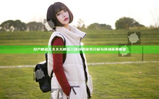 日产精品久久久久精品三级18的优势分析与市场前景展望