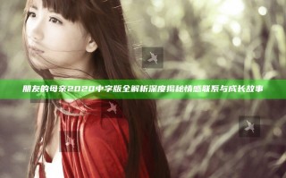 朋友的母亲2020中字版全解析深度揭秘情感联系与成长故事
