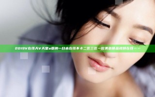 2019V在线天V天堂a亚洲一日本在线不卡二区三区一欧美色精品视频在线……