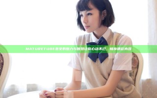 MATURETUBE熟女的魅力与智慧让你心动不已，畅享精彩内容
