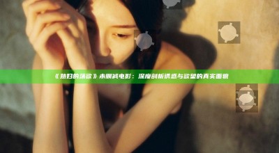 《熟妇的荡欲》未删减电影：深度剖析诱惑与欲望的真实面貌
