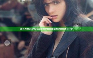 荡乳尤物3HP1V5 让你畅享极致体验的绝美指南与分享