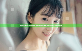 如何提升小扫货水能么多叫出来小作文的写作技巧与心得分享