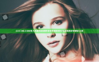 CCC36.COM女人天堂为您提供女性专属时尚与生活指南尽享精彩人生