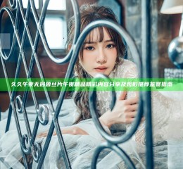 久久午夜无码鲁丝片午夜精品精彩内容分享及观影推荐鉴赏指南