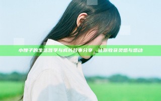 小嫂子的生活哲学与成长故事分享，让你收获灵感与感动