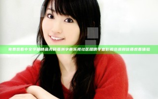 免费观看中文字幕精品无码亚洲字幕乐视社区提供丰富影视资源和优质观看体验