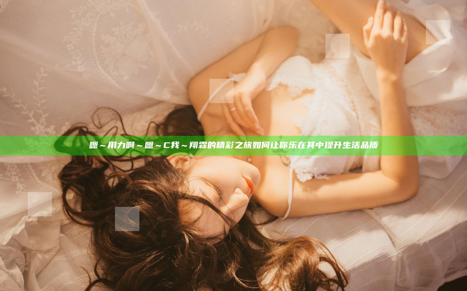嗯～用力啊～嗯～C我～翔霖的精彩之旅如何让你乐在其中提升生活品质