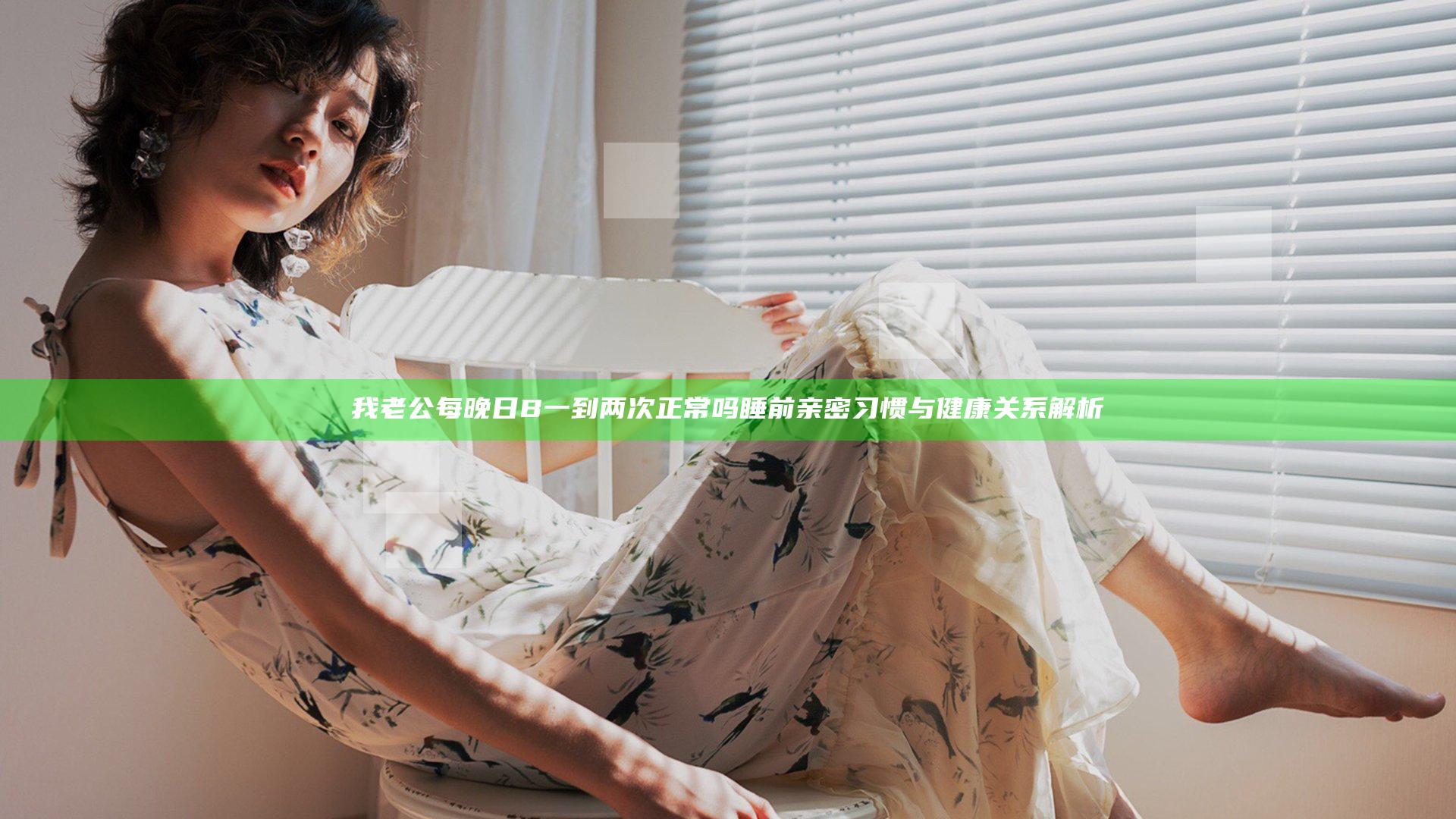 我老公每晚日B一到两次正常吗 睡前亲密习惯与健康关系解析