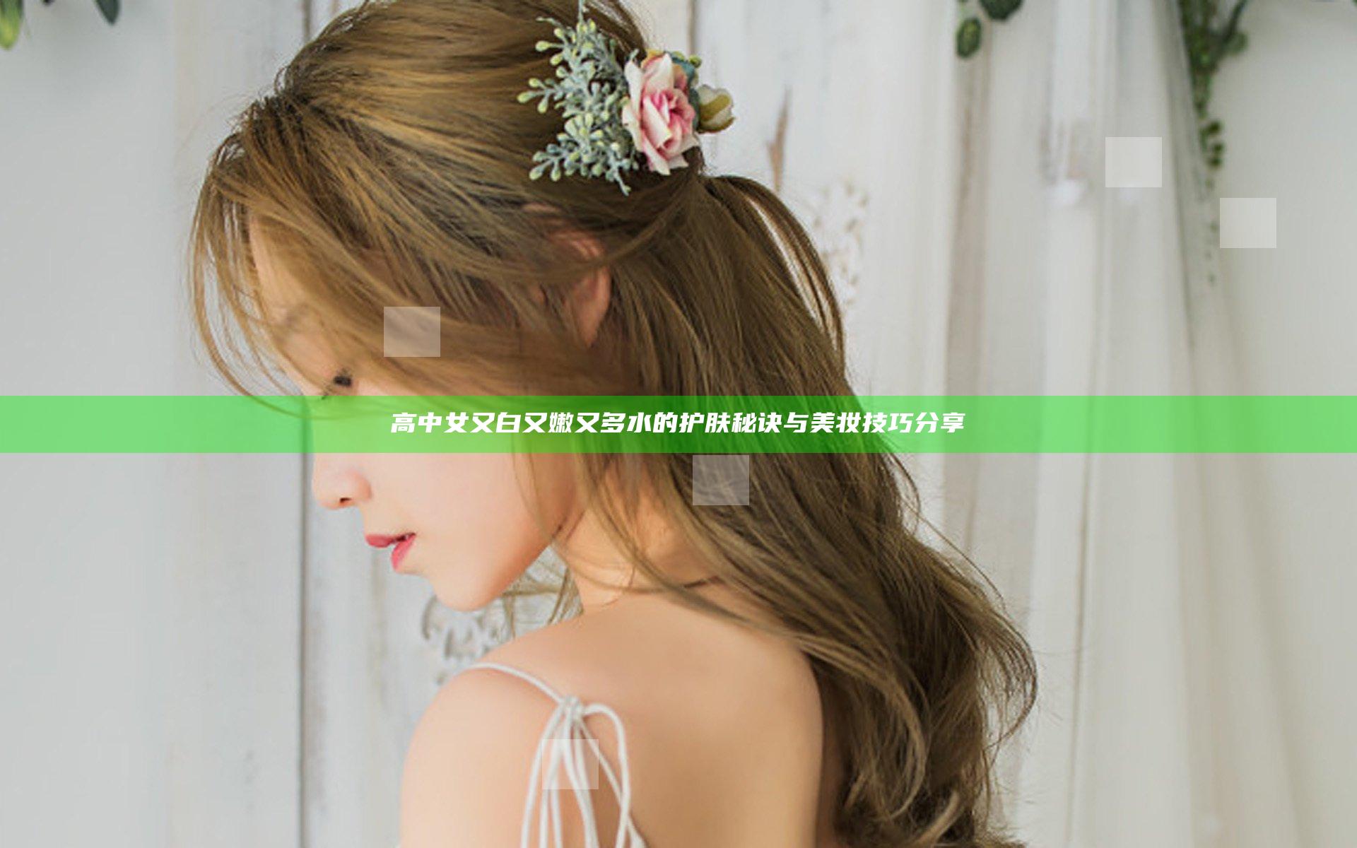 高中女又白又嫩又多水的护肤秘诀与美妆技巧分享